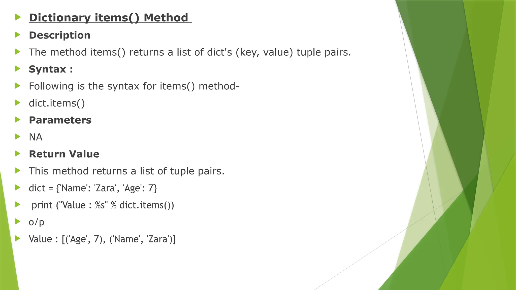  Dictionary items() Method
 Description
 The method items() returns a list of dict's (key, value) tuple pairs.
 Syntax :
 Following is the syntax for items() method-
 dict.items()
 Parameters
 NA
 Return Value
 This method returns a list of tuple pairs.
 dict = {'Name': 'Zara', 'Age': 7}
 print ("Value : %s" % dict.items())
 o/p
 Value : [('Age', 7), ('Name', 'Zara')]
 