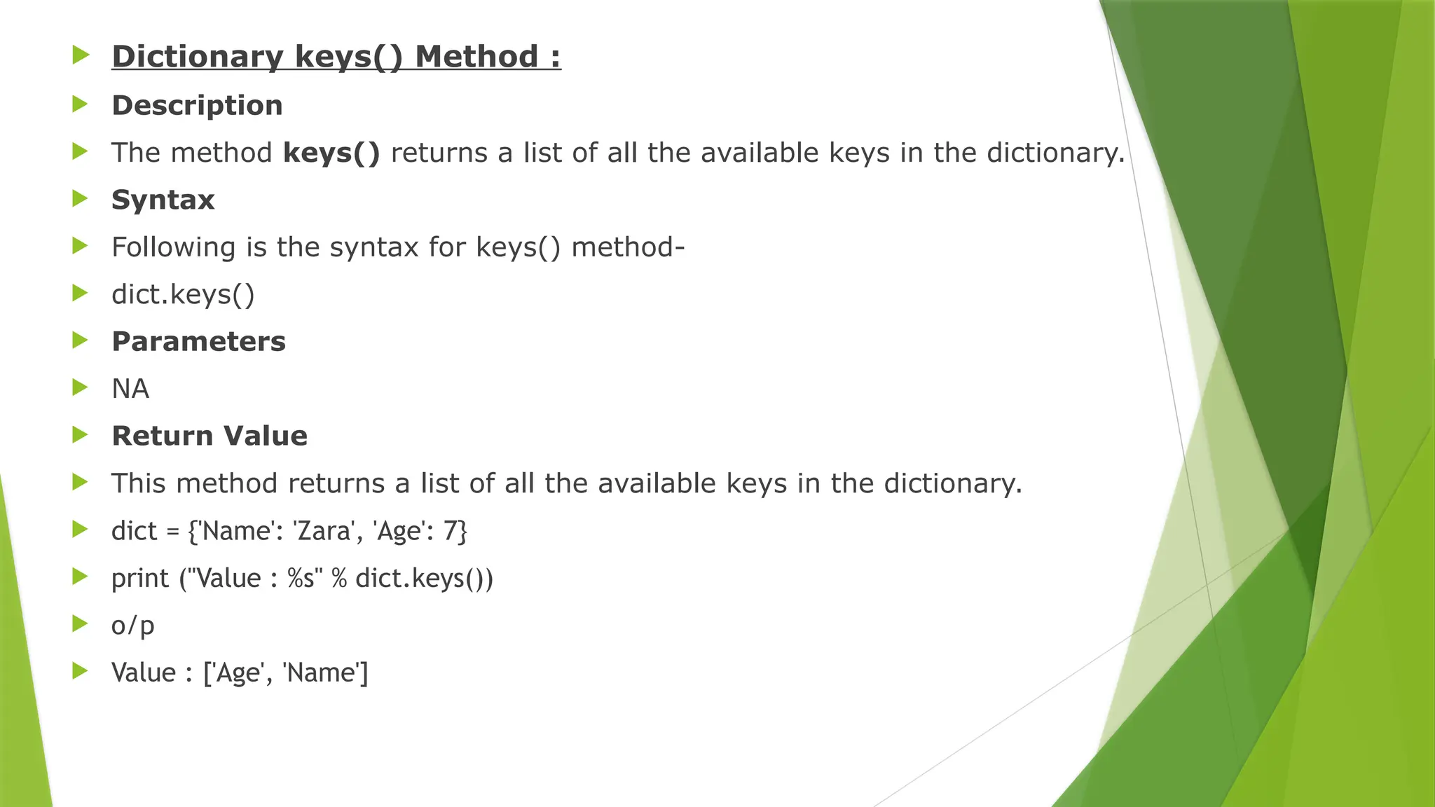  Dictionary keys() Method :
 Description
 The method keys() returns a list of all the available keys in the dictionary.
 Syntax
 Following is the syntax for keys() method-
 dict.keys()
 Parameters
 NA
 Return Value
 This method returns a list of all the available keys in the dictionary.
 dict = {'Name': 'Zara', 'Age': 7}
 print ("Value : %s" % dict.keys())
 o/p
 Value : ['Age', 'Name']
 