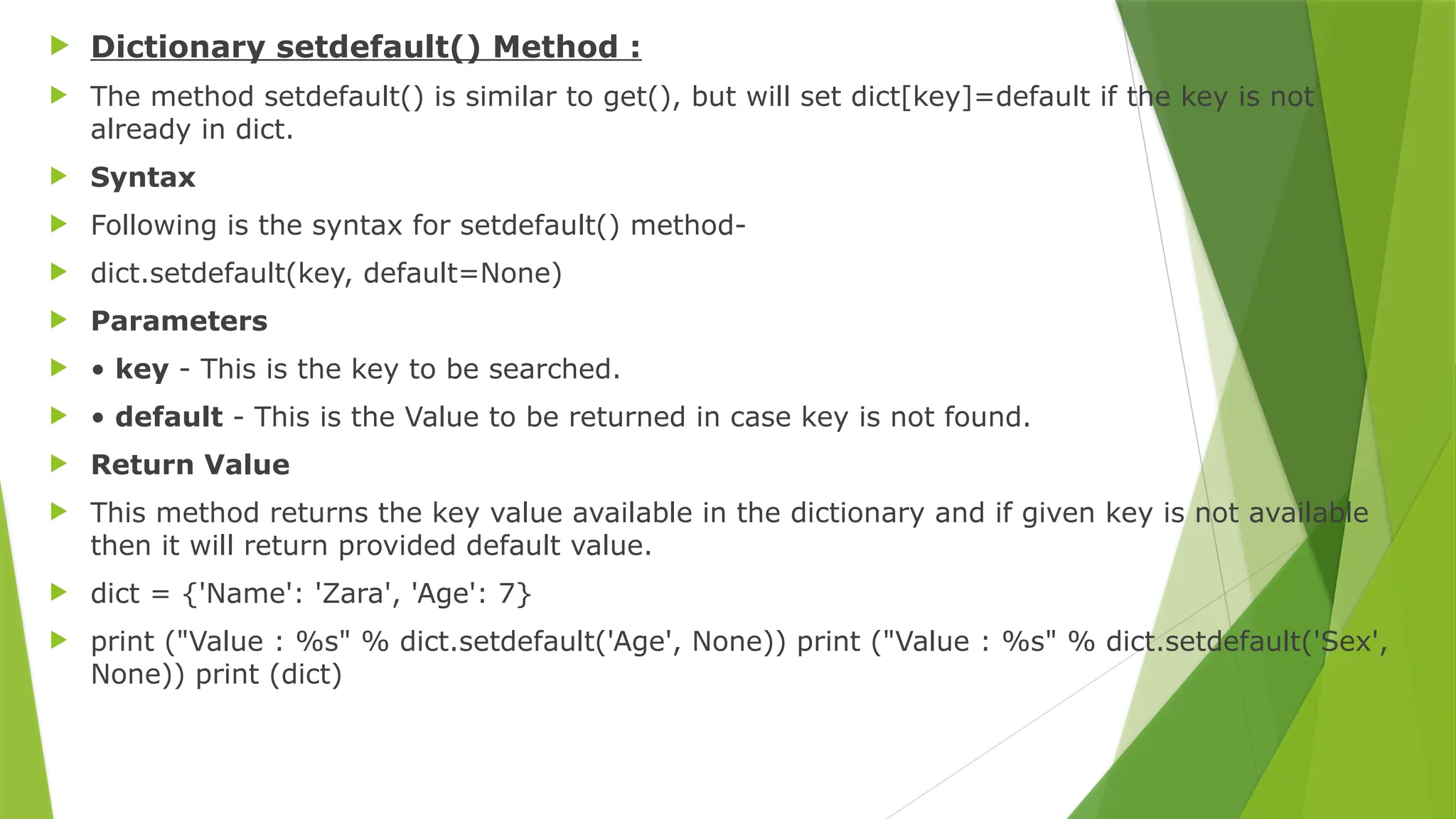  Dictionary setdefault() Method :
 The method setdefault() is similar to get(), but will set dict[key]=default if the key is not
already in dict.
 Syntax
 Following is the syntax for setdefault() method-
 dict.setdefault(key, default=None)
 Parameters
 • key - This is the key to be searched.
 • default - This is the Value to be returned in case key is not found.
 Return Value
 This method returns the key value available in the dictionary and if given key is not available
then it will return provided default value.
 dict = {'Name': 'Zara', 'Age': 7}
 print ("Value : %s" % dict.setdefault('Age', None)) print ("Value : %s" % dict.setdefault('Sex',
None)) print (dict)
 