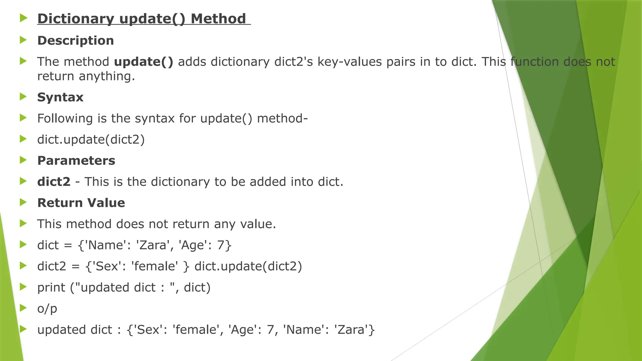 Dictionary update() Method
 Description
 The method update() adds dictionary dict2's key-values pairs in to dict. This function does not
return anything.
 Syntax
 Following is the syntax for update() method-
 dict.update(dict2)
 Parameters
 dict2 - This is the dictionary to be added into dict.
 Return Value
 This method does not return any value.
 dict = {'Name': 'Zara', 'Age': 7}
 dict2 = {'Sex': 'female' } dict.update(dict2)
 print ("updated dict : ", dict)
 o/p
 updated dict : {'Sex': 'female', 'Age': 7, 'Name': 'Zara'}
 