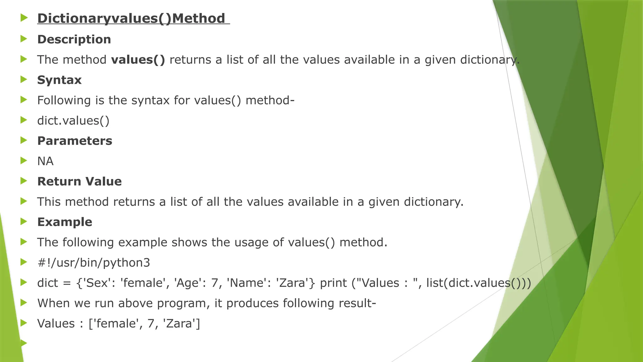  Dictionaryvalues()Method
 Description
 The method values() returns a list of all the values available in a given dictionary.
 Syntax
 Following is the syntax for values() method-
 dict.values()
 Parameters
 NA
 Return Value
 This method returns a list of all the values available in a given dictionary.
 Example
 The following example shows the usage of values() method.
 #!/usr/bin/python3
 dict = {'Sex': 'female', 'Age': 7, 'Name': 'Zara'} print ("Values : ", list(dict.values()))
 When we run above program, it produces following result-
 Values : ['female', 7, 'Zara']

 