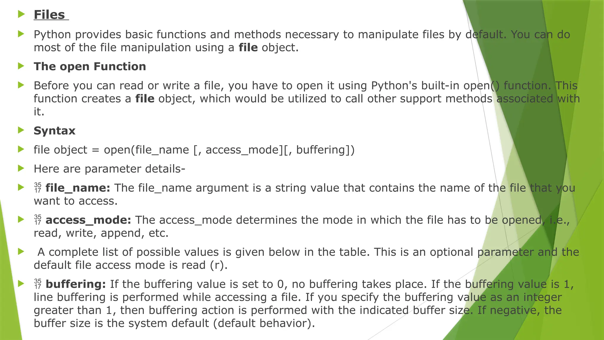  Files
 Python provides basic functions and methods necessary to manipulate files by default. You can do
most of the file manipulation using a file object.
 The open Function
 Before you can read or write a file, you have to open it using Python's built-in open() function. This
function creates a file object, which would be utilized to call other support methods associated with
it.
 Syntax
 file object = open(file_name [, access_mode][, buffering])
 Here are parameter details-
  file_name: The file_name argument is a string value that contains the name of the file that you
want to access.
  access_mode: The access_mode determines the mode in which the file has to be opened, i.e.,
read, write, append, etc.
 A complete list of possible values is given below in the table. This is an optional parameter and the
default file access mode is read (r).
  buffering: If the buffering value is set to 0, no buffering takes place. If the buffering value is 1,
line buffering is performed while accessing a file. If you specify the buffering value as an integer
greater than 1, then buffering action is performed with the indicated buffer size. If negative, the
buffer size is the system default (default behavior).
 