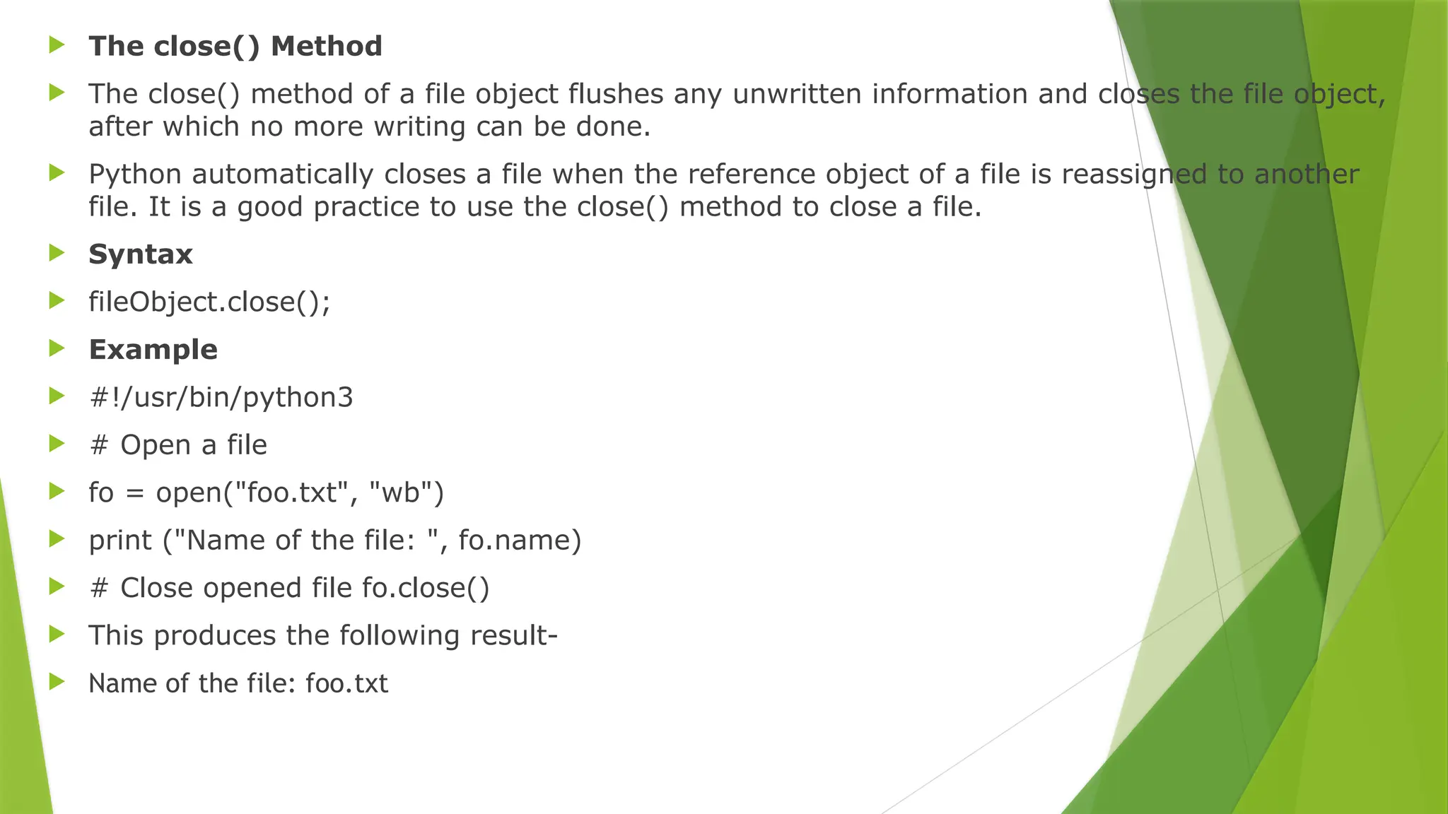  The close() Method
 The close() method of a file object flushes any unwritten information and closes the file object,
after which no more writing can be done.
 Python automatically closes a file when the reference object of a file is reassigned to another
file. It is a good practice to use the close() method to close a file.
 Syntax
 fileObject.close();
 Example
 #!/usr/bin/python3
 # Open a file
 fo = open("foo.txt", "wb")
 print ("Name of the file: ", fo.name)
 # Close opened file fo.close()
 This produces the following result-
 Name of the file: foo.txt
 