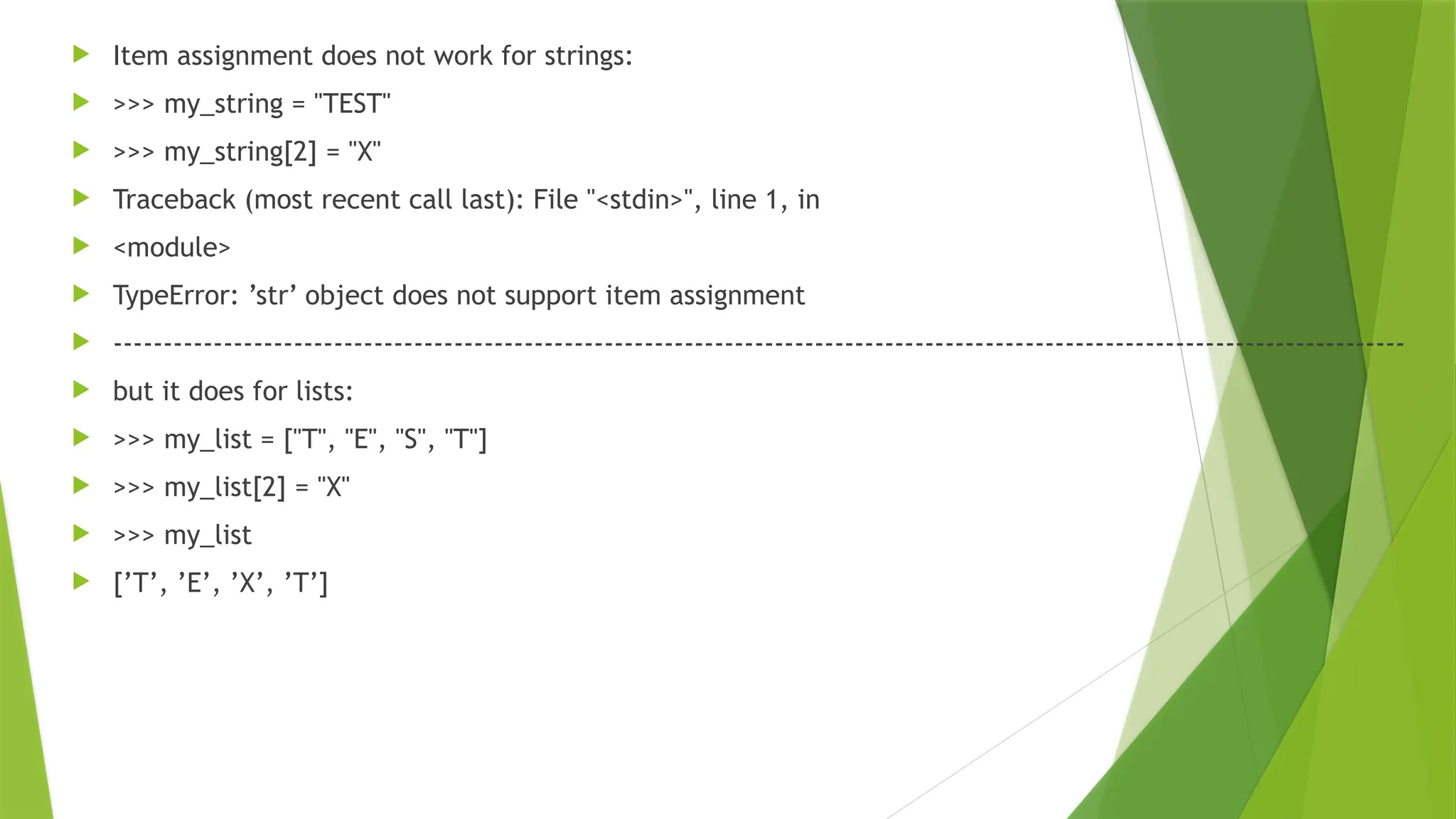  Item assignment does not work for strings:
 >>> my_string = "TEST"
 >>> my_string[2] = "X"
 Traceback (most recent call last): File "<stdin>", line 1, in
 <module>
 TypeError: ’str’ object does not support item assignment
 ---------------------------------------------------------------------------------------------------------------------------------
 but it does for lists:
 >>> my_list = ["T", "E", "S", "T"]
 >>> my_list[2] = "X"
 >>> my_list
 [’T’, ’E’, ’X’, ’T’]
 