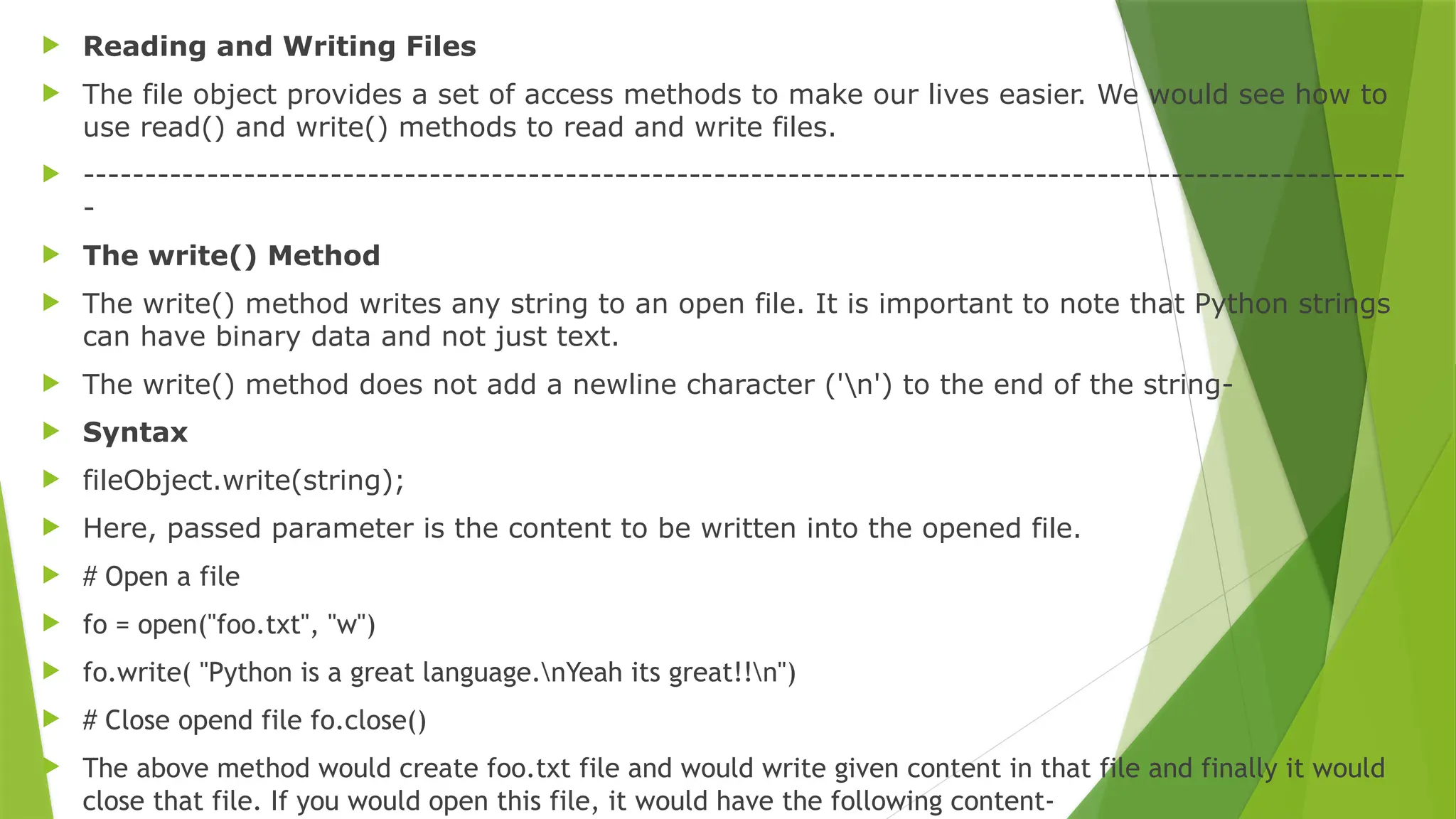  Reading and Writing Files
 The file object provides a set of access methods to make our lives easier. We would see how to
use read() and write() methods to read and write files.
 -----------------------------------------------------------------------------------------------------------
-
 The write() Method
 The write() method writes any string to an open file. It is important to note that Python strings
can have binary data and not just text.
 The write() method does not add a newline character ('n') to the end of the string-
 Syntax
 fileObject.write(string);
 Here, passed parameter is the content to be written into the opened file.
 # Open a file
 fo = open("foo.txt", "w")
 fo.write( "Python is a great language.nYeah its great!!n")
 # Close opend file fo.close()
 The above method would create foo.txt file and would write given content in that file and finally it would
close that file. If you would open this file, it would have the following content-
 