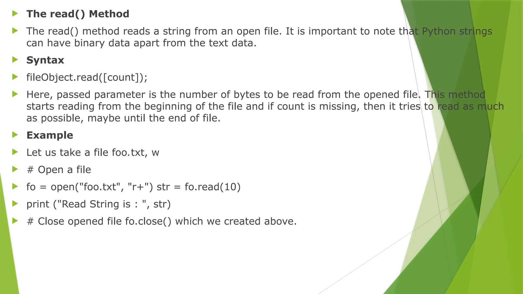  The read() Method
 The read() method reads a string from an open file. It is important to note that Python strings
can have binary data apart from the text data.
 Syntax
 fileObject.read([count]);
 Here, passed parameter is the number of bytes to be read from the opened file. This method
starts reading from the beginning of the file and if count is missing, then it tries to read as much
as possible, maybe until the end of file.
 Example
 Let us take a file foo.txt, w
 # Open a file
 fo = open("foo.txt", "r+") str = fo.read(10)
 print ("Read String is : ", str)
 # Close opened file fo.close() which we created above.
 