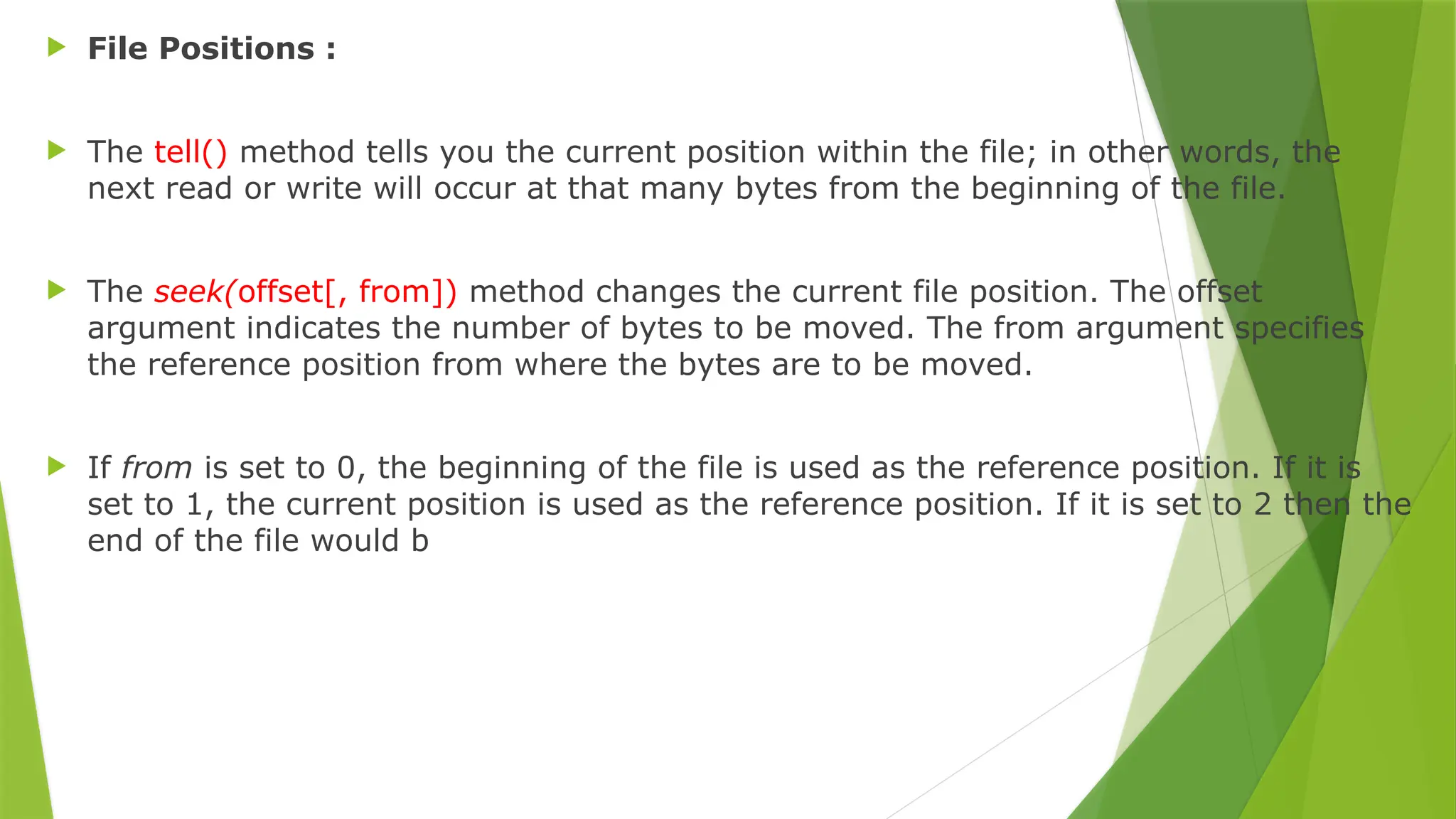  File Positions :
 The tell() method tells you the current position within the file; in other words, the
next read or write will occur at that many bytes from the beginning of the file.
 The seek(offset[, from]) method changes the current file position. The offset
argument indicates the number of bytes to be moved. The from argument specifies
the reference position from where the bytes are to be moved.
 If from is set to 0, the beginning of the file is used as the reference position. If it is
set to 1, the current position is used as the reference position. If it is set to 2 then the
end of the file would b
 