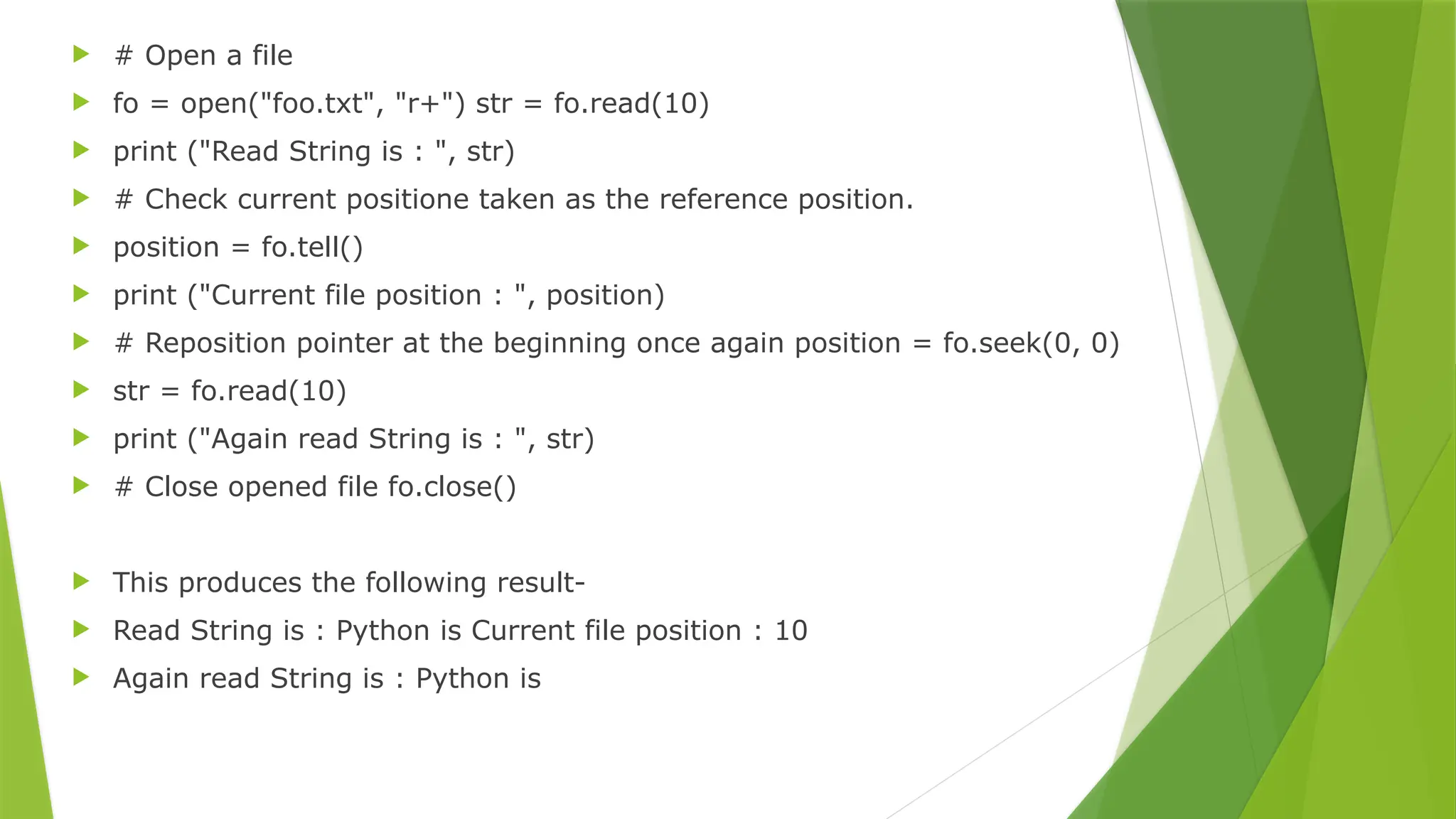  # Open a file
 fo = open("foo.txt", "r+") str = fo.read(10)
 print ("Read String is : ", str)
 # Check current positione taken as the reference position.
 position = fo.tell()
 print ("Current file position : ", position)
 # Reposition pointer at the beginning once again position = fo.seek(0, 0)
 str = fo.read(10)
 print ("Again read String is : ", str)
 # Close opened file fo.close()
 This produces the following result-
 Read String is : Python is Current file position : 10
 Again read String is : Python is
 
