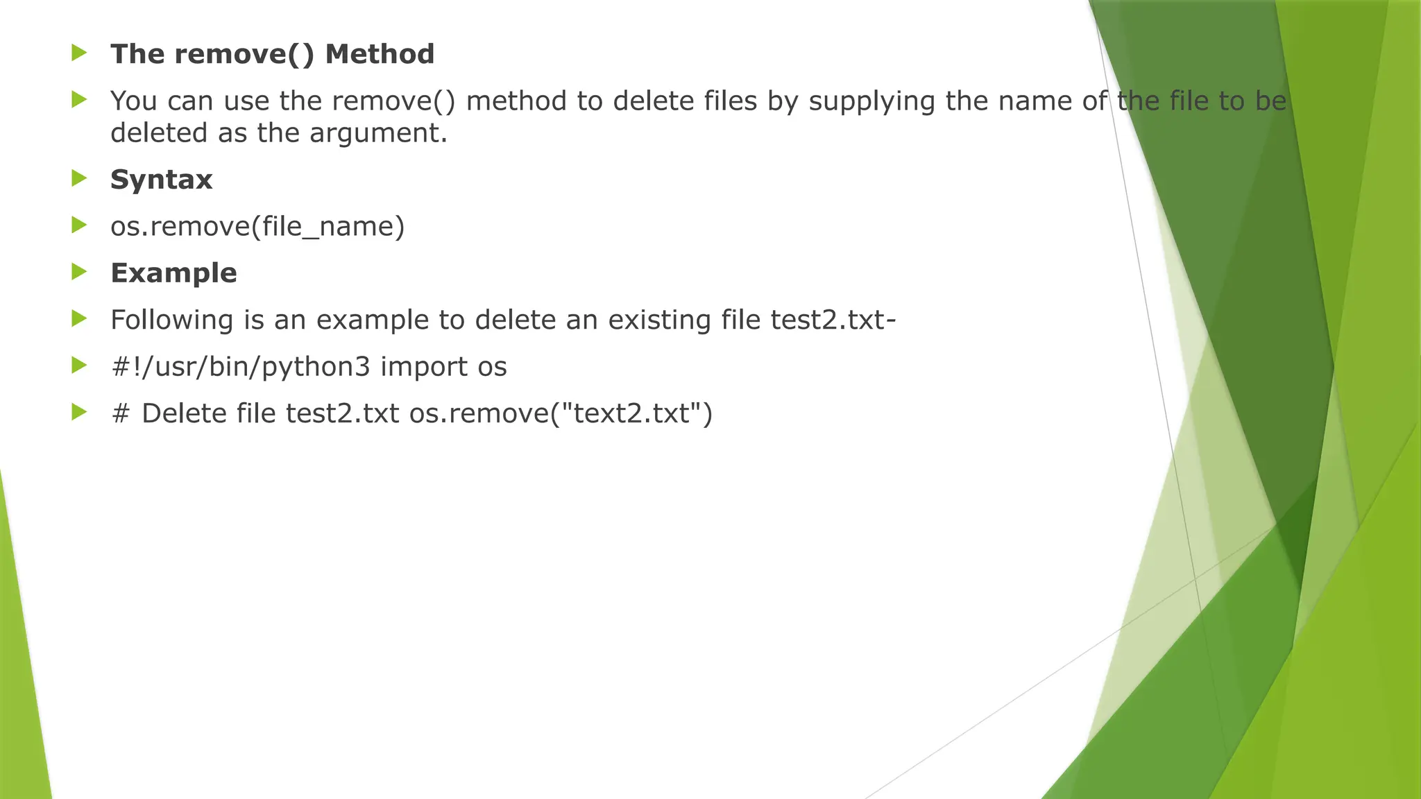  The remove() Method
 You can use the remove() method to delete files by supplying the name of the file to be
deleted as the argument.
 Syntax
 os.remove(file_name)
 Example
 Following is an example to delete an existing file test2.txt-
 #!/usr/bin/python3 import os
 # Delete file test2.txt os.remove("text2.txt")
 