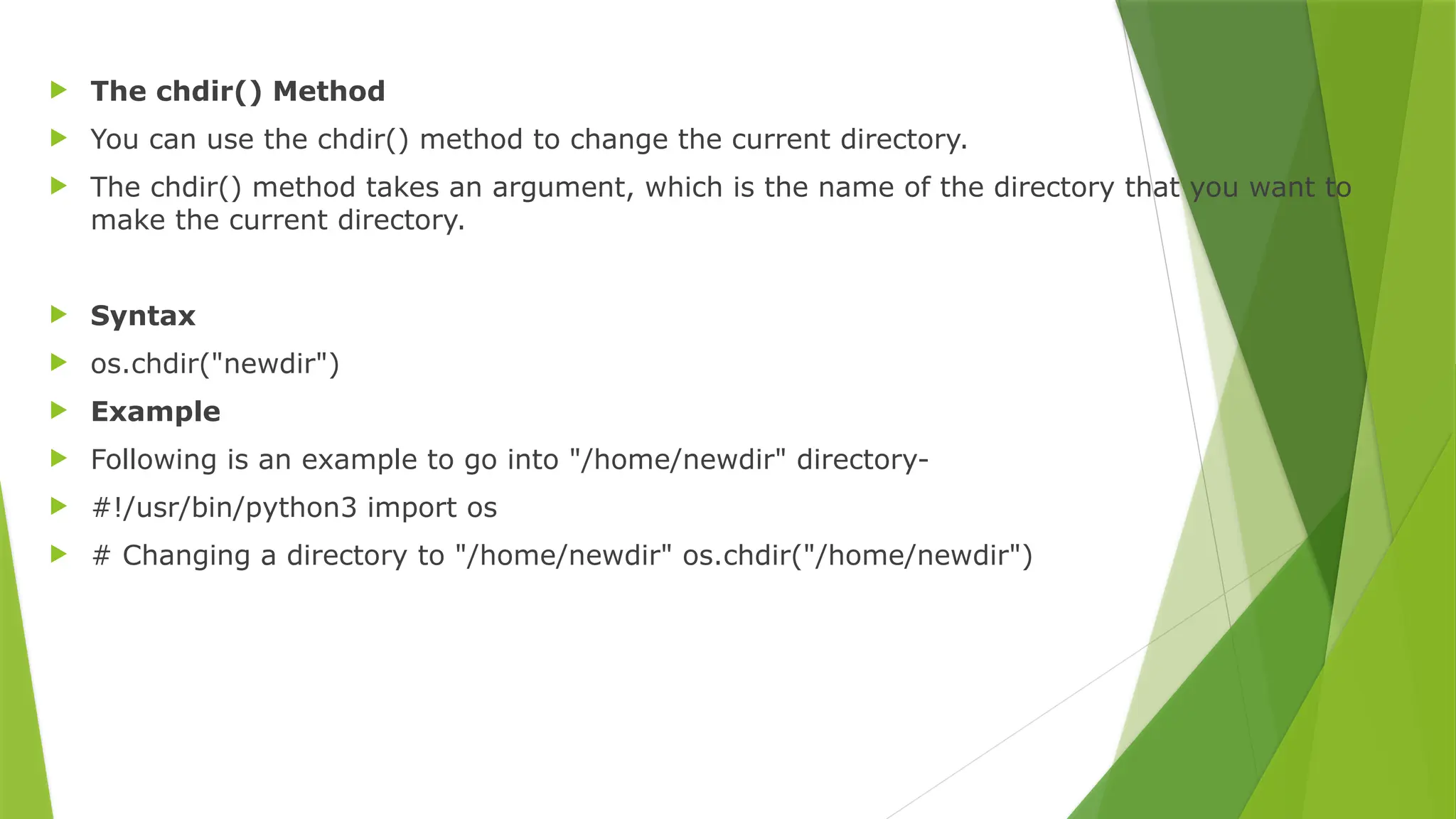  The chdir() Method
 You can use the chdir() method to change the current directory.
 The chdir() method takes an argument, which is the name of the directory that you want to
make the current directory.
 Syntax
 os.chdir("newdir")
 Example
 Following is an example to go into "/home/newdir" directory-
 #!/usr/bin/python3 import os
 # Changing a directory to "/home/newdir" os.chdir("/home/newdir")
 