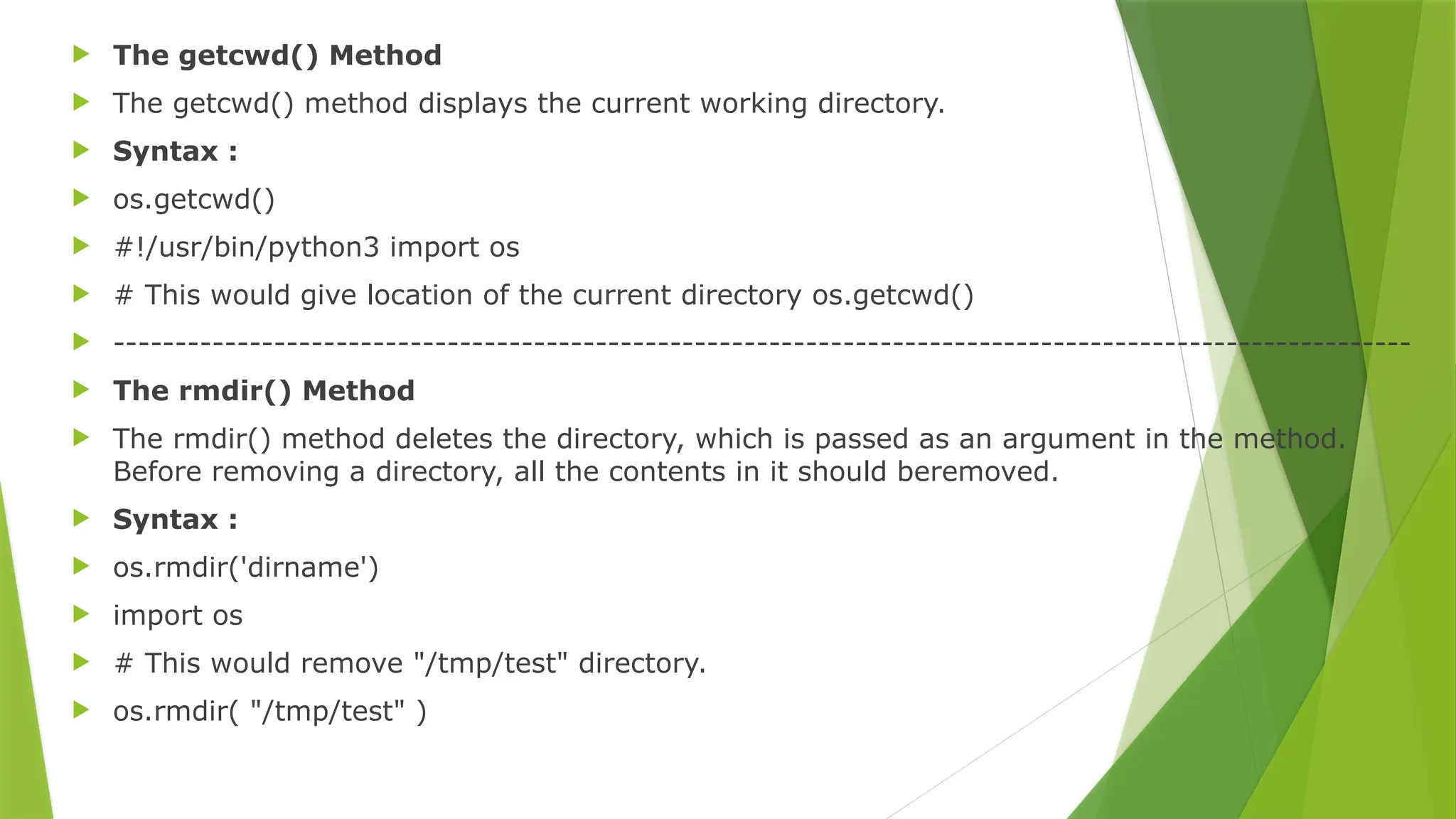  The getcwd() Method
 The getcwd() method displays the current working directory.
 Syntax :
 os.getcwd()
 #!/usr/bin/python3 import os
 # This would give location of the current directory os.getcwd()
 ---------------------------------------------------------------------------------------------------------
 The rmdir() Method
 The rmdir() method deletes the directory, which is passed as an argument in the method.
Before removing a directory, all the contents in it should beremoved.
 Syntax :
 os.rmdir('dirname')
 import os
 # This would remove "/tmp/test" directory.
 os.rmdir( "/tmp/test" )
 