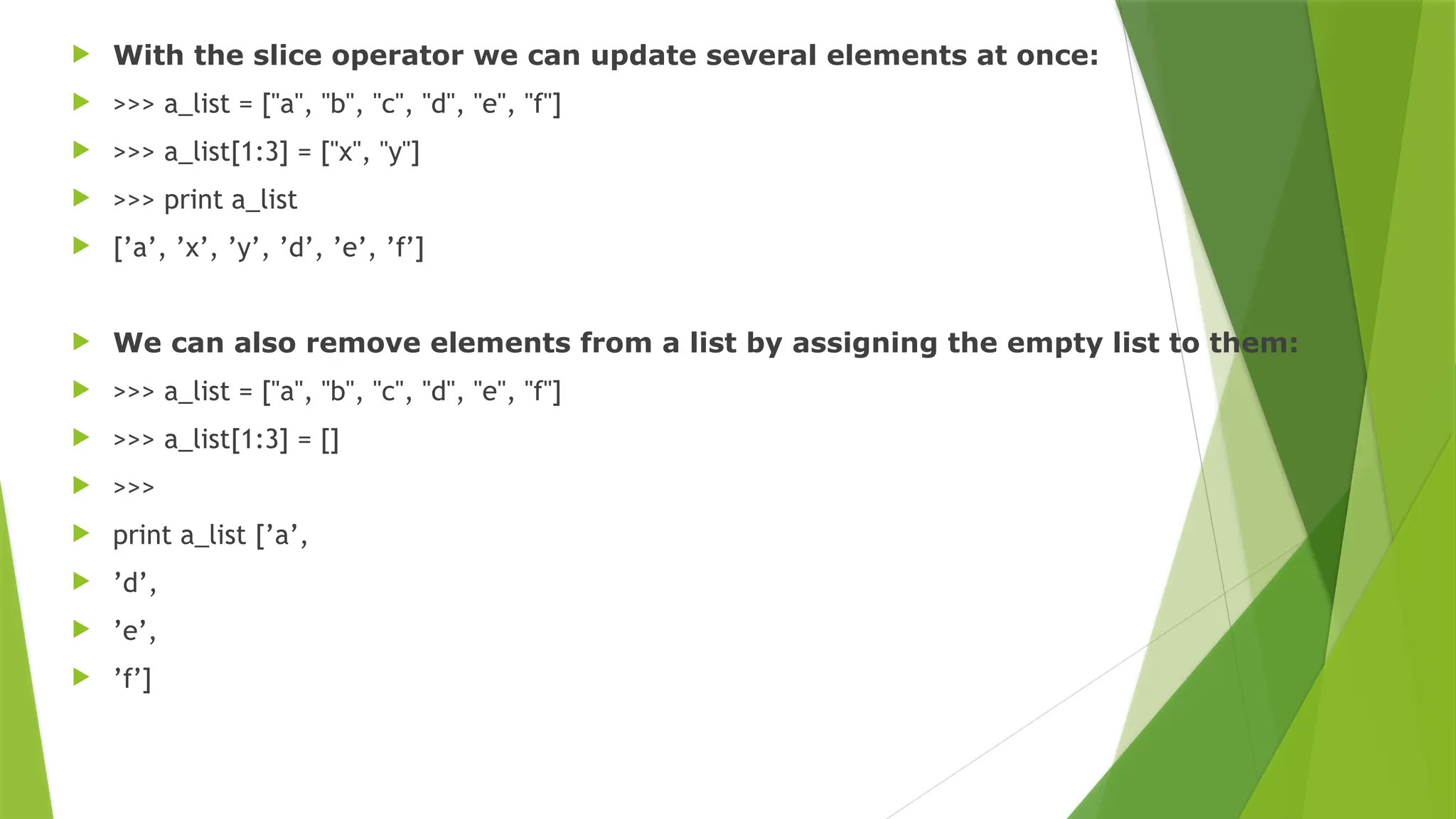  With the slice operator we can update several elements at once:
 >>> a_list = ["a", "b", "c", "d", "e", "f"]
 >>> a_list[1:3] = ["x", "y"]
 >>> print a_list
 [’a’, ’x’, ’y’, ’d’, ’e’, ’f’]
 We can also remove elements from a list by assigning the empty list to them:
 >>> a_list = ["a", "b", "c", "d", "e", "f"]
 >>> a_list[1:3] = []
 >>>
 print a_list [’a’,
 ’d’,
 ’e’,
 ’f’]
 