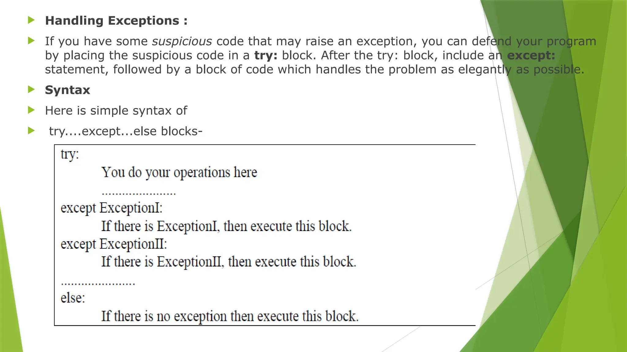  Handling Exceptions :
 If you have some suspicious code that may raise an exception, you can defend your program
by placing the suspicious code in a try: block. After the try: block, include an except:
statement, followed by a block of code which handles the problem as elegantly as possible.
 Syntax
 Here is simple syntax of
 try....except...else blocks-
 