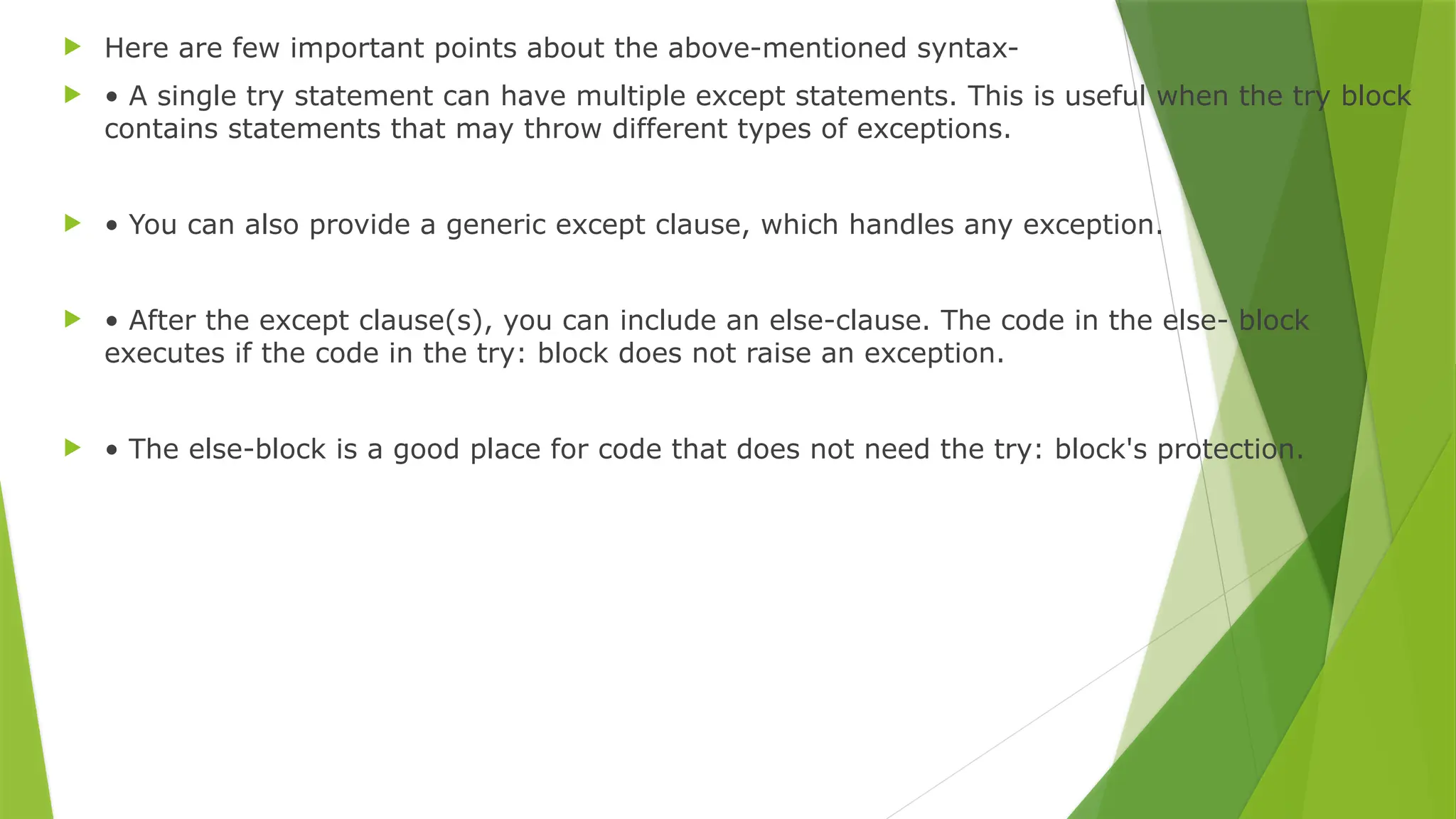 Here are few important points about the above-mentioned syntax-
 • A single try statement can have multiple except statements. This is useful when the try block
contains statements that may throw different types of exceptions.
 • You can also provide a generic except clause, which handles any exception.
 • After the except clause(s), you can include an else-clause. The code in the else- block
executes if the code in the try: block does not raise an exception.
 • The else-block is a good place for code that does not need the try: block's protection.
 
