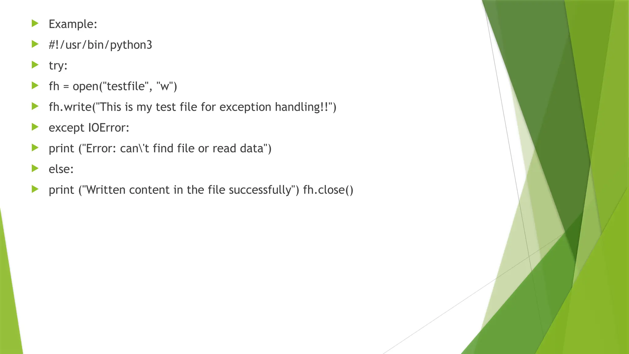  Example:
 #!/usr/bin/python3
 try:
 fh = open("testfile", "w")
 fh.write("This is my test file for exception handling!!")
 except IOError:
 print ("Error: can't find file or read data")
 else:
 print ("Written content in the file successfully") fh.close()
 
