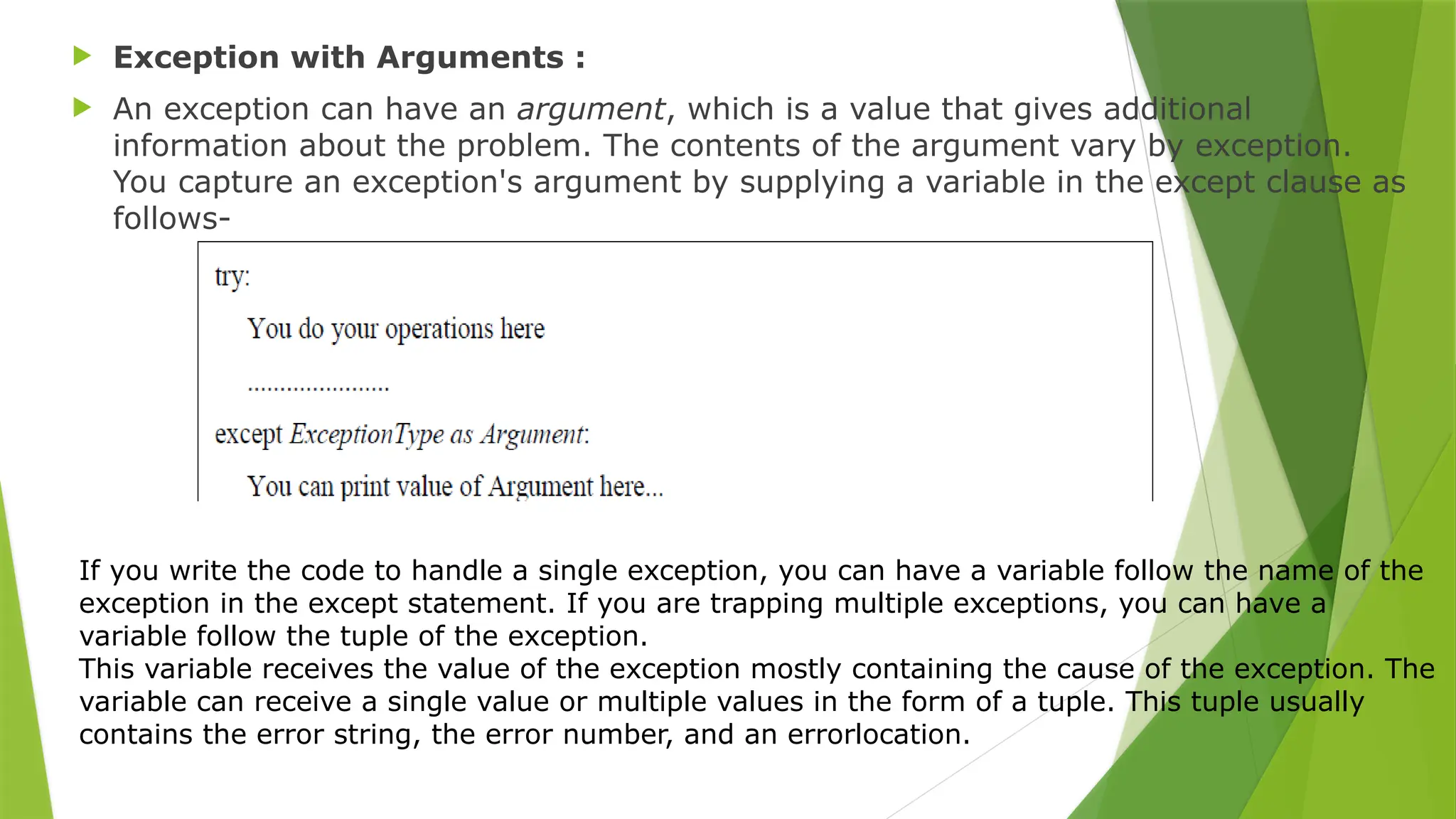  Exception with Arguments :
 An exception can have an argument, which is a value that gives additional
information about the problem. The contents of the argument vary by exception.
You capture an exception's argument by supplying a variable in the except clause as
follows-
If you write the code to handle a single exception, you can have a variable follow the name of the
exception in the except statement. If you are trapping multiple exceptions, you can have a
variable follow the tuple of the exception.
This variable receives the value of the exception mostly containing the cause of the exception. The
variable can receive a single value or multiple values in the form of a tuple. This tuple usually
contains the error string, the error number, and an errorlocation.
 
