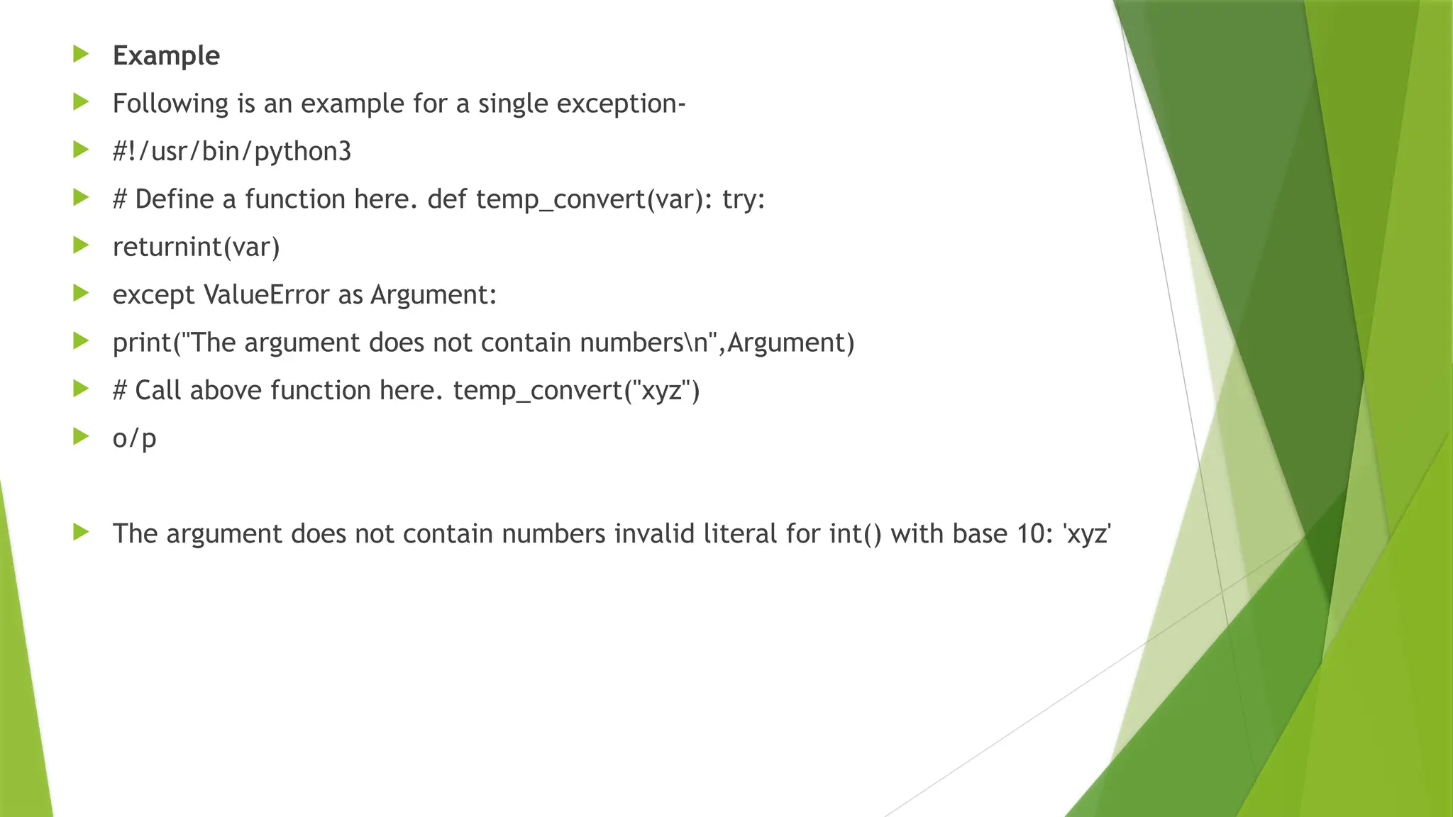  Example
 Following is an example for a single exception-
 #!/usr/bin/python3
 # Define a function here. def temp_convert(var): try:
 returnint(var)
 except ValueError as Argument:
 print("The argument does not contain numbersn",Argument)
 # Call above function here. temp_convert("xyz")
 o/p
 The argument does not contain numbers invalid literal for int() with base 10: 'xyz'
 