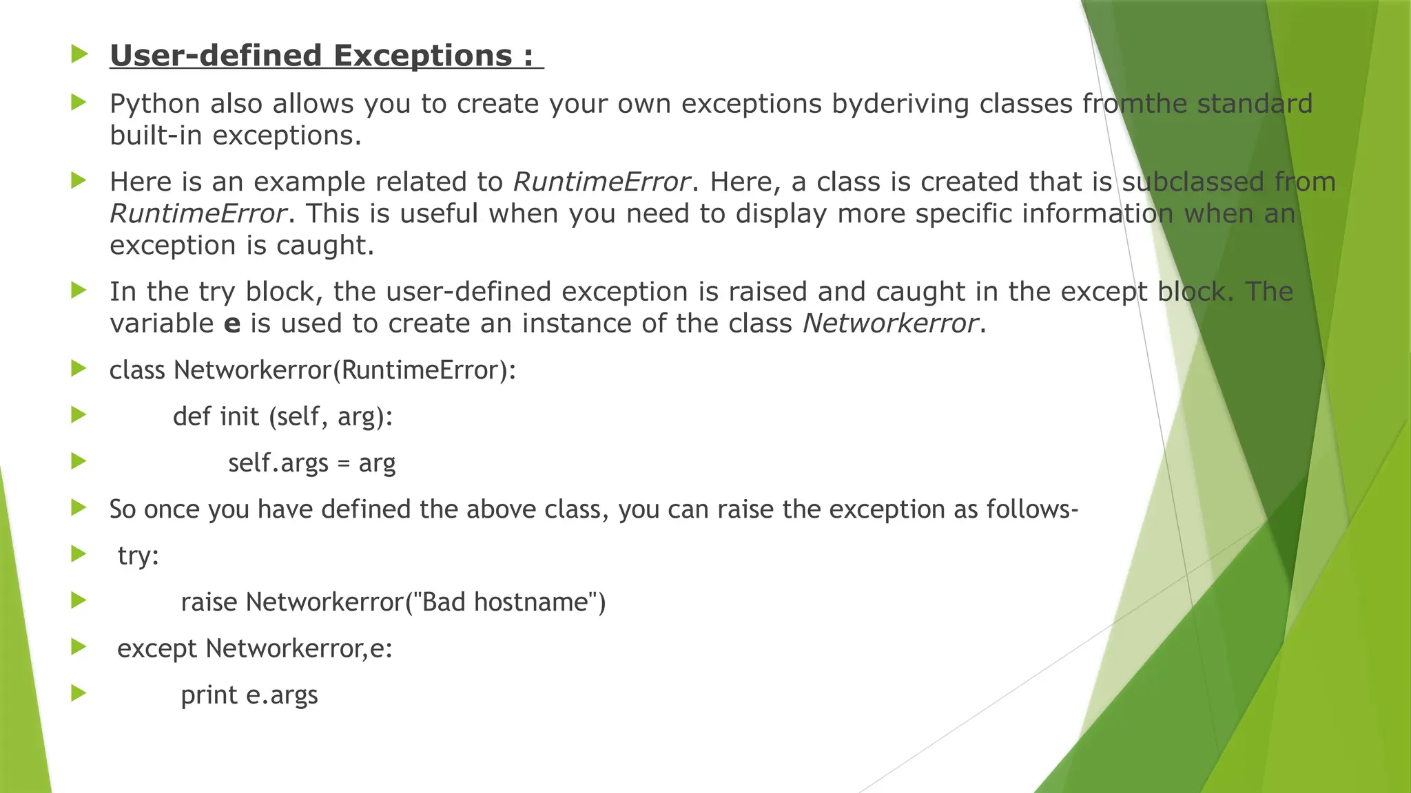  User-defined Exceptions :
 Python also allows you to create your own exceptions byderiving classes fromthe standard
built-in exceptions.
 Here is an example related to RuntimeError. Here, a class is created that is subclassed from
RuntimeError. This is useful when you need to display more specific information when an
exception is caught.
 In the try block, the user-defined exception is raised and caught in the except block. The
variable e is used to create an instance of the class Networkerror.
 class Networkerror(RuntimeError):
 def init (self, arg):
 self.args = arg
 So once you have defined the above class, you can raise the exception as follows-
 try:
 raise Networkerror("Bad hostname")
 except Networkerror,e:
 print e.args
 