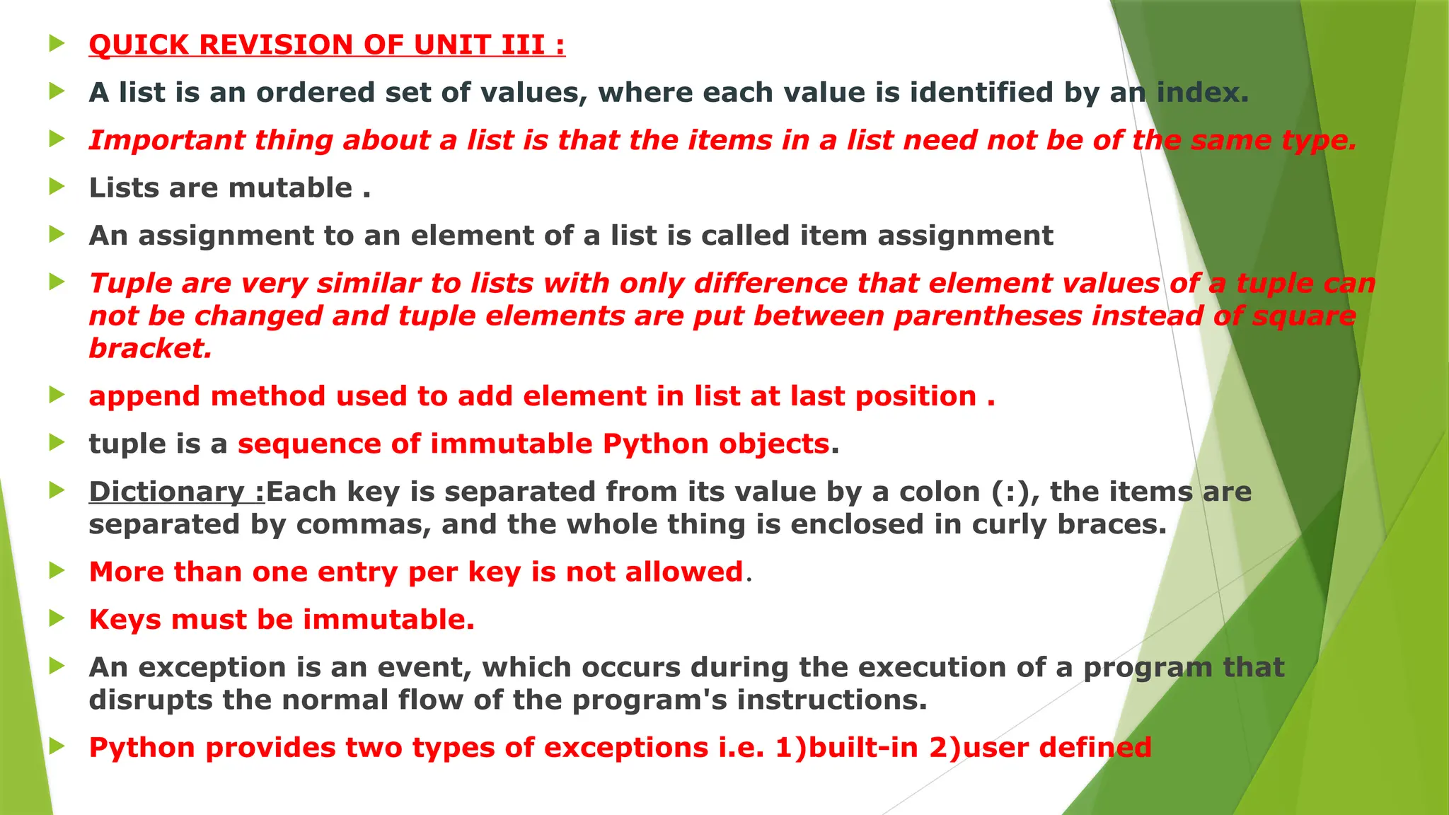  QUICK REVISION OF UNIT III :
 A list is an ordered set of values, where each value is identified by an index.
 Important thing about a list is that the items in a list need not be of the same type.
 Lists are mutable .
 An assignment to an element of a list is called item assignment
 Tuple are very similar to lists with only difference that element values of a tuple can
not be changed and tuple elements are put between parentheses instead of square
bracket.
 append method used to add element in list at last position .
 tuple is a sequence of immutable Python objects.
 Dictionary :Each key is separated from its value by a colon (:), the items are
separated by commas, and the whole thing is enclosed in curly braces.
 More than one entry per key is not allowed.
 Keys must be immutable.
 An exception is an event, which occurs during the execution of a program that
disrupts the normal flow of the program's instructions.
 Python provides two types of exceptions i.e. 1)built-in 2)user defined
 