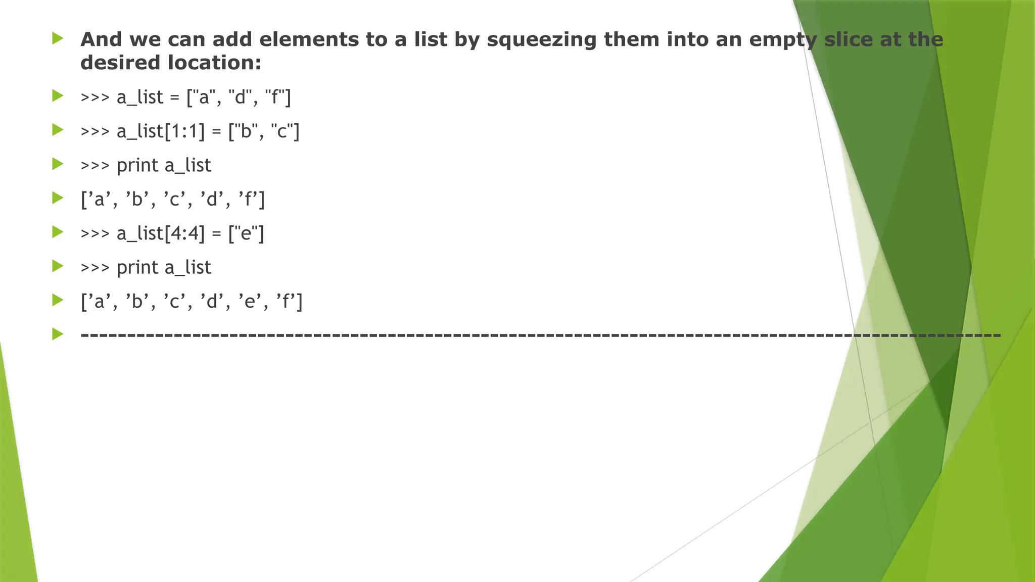  And we can add elements to a list by squeezing them into an empty slice at the
desired location:
 >>> a_list = ["a", "d", "f"]
 >>> a_list[1:1] = ["b", "c"]
 >>> print a_list
 [’a’, ’b’, ’c’, ’d’, ’f’]
 >>> a_list[4:4] = ["e"]
 >>> print a_list
 [’a’, ’b’, ’c’, ’d’, ’e’, ’f’]
 ---------------------------------------------------------------------------------------------------
 