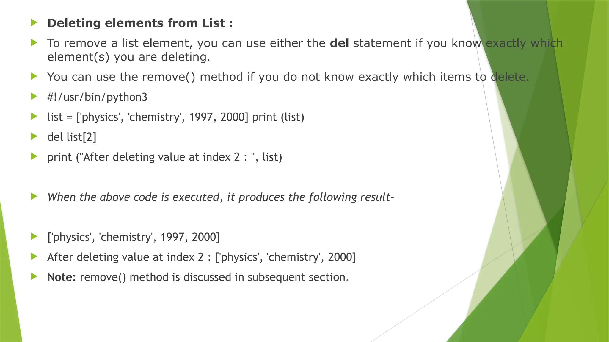  Deleting elements from List :
 To remove a list element, you can use either the del statement if you know exactly which
element(s) you are deleting.
 You can use the remove() method if you do not know exactly which items to delete.
 #!/usr/bin/python3
 list = ['physics', 'chemistry', 1997, 2000] print (list)
 del list[2]
 print ("After deleting value at index 2 : ", list)
 When the above code is executed, it produces the following result-
 ['physics', 'chemistry', 1997, 2000]
 After deleting value at index 2 : ['physics', 'chemistry', 2000]
 Note: remove() method is discussed in subsequent section.
 