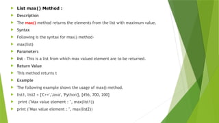  List max() Method :
 Description
 The max() method returns the elements from the list with maximum value.
 Syntax
 Following is the syntax for max() method-
 max(list)
 Parameters
 list - This is a list from which max valued element are to be returned.
 Return Value
 This method returns t
 Example
 The following example shows the usage of max() method.
 list1, list2 = ['C++','Java', 'Python'], [456, 700, 200]
 print ("Max value element : ", max(list1))
 print ("Max value element : ", max(list2))
 