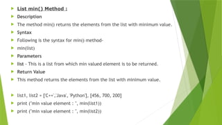  List min() Method :
 Description
 The method min() returns the elements from the list with minimum value.
 Syntax
 Following is the syntax for min() method-
 min(list)
 Parameters
 list - This is a list from which min valued element is to be returned.
 Return Value
 This method returns the elements from the list with minimum value.
 list1, list2 = ['C++','Java', 'Python'], [456, 700, 200]
 print ("min value element : ", min(list1))
 print ("min value element : ", min(list2))
 