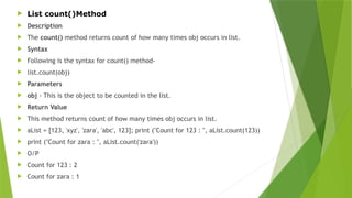  List count()Method
 Description
 The count() method returns count of how many times obj occurs in list.
 Syntax
 Following is the syntax for count() method-
 list.count(obj)
 Parameters
 obj - This is the object to be counted in the list.
 Return Value
 This method returns count of how many times obj occurs in list.
 aList = [123, 'xyz', 'zara', 'abc', 123]; print ("Count for 123 : ", aList.count(123))
 print ("Count for zara : ", aList.count('zara'))
 O/P
 Count for 123 : 2
 Count for zara : 1
 