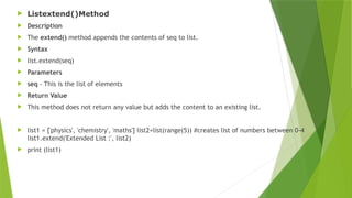  Listextend()Method
 Description
 The extend() method appends the contents of seq to list.
 Syntax
 list.extend(seq)
 Parameters
 seq - This is the list of elements
 Return Value
 This method does not return any value but adds the content to an existing list.
 list1 = ['physics', 'chemistry', 'maths'] list2=list(range(5)) #creates list of numbers between 0-4
list1.extend('Extended List :', list2)
 print (list1)
 
