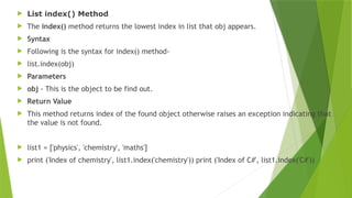  List index() Method
 The index() method returns the lowest index in list that obj appears.
 Syntax
 Following is the syntax for index() method-
 list.index(obj)
 Parameters
 obj - This is the object to be find out.
 Return Value
 This method returns index of the found object otherwise raises an exception indicating that
the value is not found.
 list1 = ['physics', 'chemistry', 'maths']
 print ('Index of chemistry', list1.index('chemistry')) print ('Index of C#', list1.index('C#'))
 