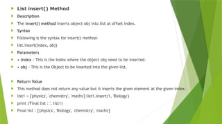  List insert() Method
 Description
 The insert() method inserts object obj into list at offset index.
 Syntax
 Following is the syntax for insert() method-
 list.insert(index, obj)
 Parameters
 • index - This is the Index where the object obj need to be inserted.
 • obj - This is the Object to be inserted into the given list.
 Return Value
 This method does not return any value but it inserts the given element at the given index.
 list1 = ['physics', 'chemistry', 'maths'] list1.insert(1, 'Biology')
 print ('Final list : ', list1)
 Final list : ['physics', 'Biology', 'chemistry', 'maths']
 