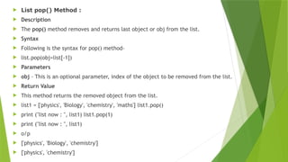  List pop() Method :
 Description
 The pop() method removes and returns last object or obj from the list.
 Syntax
 Following is the syntax for pop() method-
 list.pop(obj=list[-1])
 Parameters
 obj - This is an optional parameter, index of the object to be removed from the list.
 Return Value
 This method returns the removed object from the list.
 list1 = ['physics', 'Biology', 'chemistry', 'maths'] list1.pop()
 print ("list now : ", list1) list1.pop(1)
 print ("list now : ", list1)
 o/p
 ['physics', 'Biology', 'chemistry']
 ['physics', 'chemistry']
 