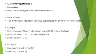  Listremove()Method :
 Parameters
 obj - This is the object to be removed from the list.
 Return Value
 This method does not return any value but removes the given object from the list.
 Example :
 list1 = ['physics', 'Biology', 'chemistry', 'maths'] list1.remove('Biology')
 print ("list now : ", list1) list1.remove('maths')
 print ("list now : ", list1)
 list now :
 ['physics', 'chemistry', 'maths']
 ['physics', 'chemistry']
 