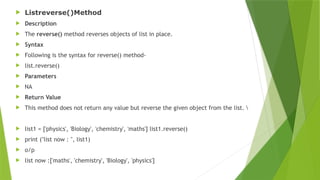  Listreverse()Method
 Description
 The reverse() method reverses objects of list in place.
 Syntax
 Following is the syntax for reverse() method-
 list.reverse()
 Parameters
 NA
 Return Value
 This method does not return any value but reverse the given object from the list. 
 list1 = ['physics', 'Biology', 'chemistry', 'maths'] list1.reverse()
 print ("list now : ", list1)
 o/p
 list now :['maths', 'chemistry', 'Biology', 'physics']
 