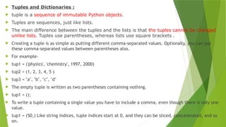  Tuples and Dictionaries :
 tuple is a sequence of immutable Python objects.
 Tuples are sequences, just like lists.
 The main difference between the tuples and the lists is that the tuples cannot be changed
unlike lists. Tuples use parentheses, whereas lists use square brackets .
 Creating a tuple is as simple as putting different comma-separated values. Optionally, you can put
these comma-separated values between parentheses also.
 For example-
 tup1 = ('physics', 'chemistry', 1997, 2000)
 tup2 = (1, 2, 3, 4, 5 )
 tup3 = "a", "b", "c", "d"
 The empty tuple is written as two parentheses containing nothing.
 tup1 = ();
 To write a tuple containing a single value you have to include a comma, even though there is only one
value.
 tup1 = (50,) Like string indices, tuple indices start at 0, and they can be sliced, concatenated, and so
on.
 