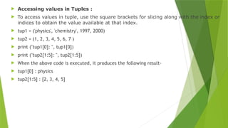  Accessing values in Tuples :
 To access values in tuple, use the square brackets for slicing along with the index or
indices to obtain the value available at that index.
 tup1 = ('physics', 'chemistry', 1997, 2000)
 tup2 = (1, 2, 3, 4, 5, 6, 7 )
 print ("tup1[0]: ", tup1[0])
 print ("tup2[1:5]: ", tup2[1:5])
 When the above code is executed, it produces the following result-
 tup1[0] : physics
 tup2[1:5] : [2, 3, 4, 5]
 