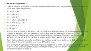  Tuple Assignment :
 Once in a while, it is useful to perform multiple assignments in a single statement and this can be
done with tuple assignment :
 >>> a,b = 3,4
 >>> print a 3
 >>> print b 4
 >>> a,b,c = (1,2,3),5,6
 >>> print a (1, 2, 3)
 >>> print b 5
 >>> print c
 The left side is a tuple of variables; the right side is a tuple of values. Each value is assigned to its
respective variable. All the expressions on the right side are evaluated before any of the
assignments. This feature makes tuple assignment quite versatile. Naturally, the number of
variables on the left and the number of values on the right have to be the same:
 Such statements can be useful shorthand for multiple assignment statements, but care should be
taken that it doesn’t make the code more difficult to read.
 One example of tuple assignment that improves readibility is when we want to swap the values of
two variables. With conventional assignment statements, we have to use a temporary variable.
For example, to swap aand b:
 