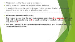  A list within another list is said to be nested .
 Finally, there is a special list that contains no elements.
 It is called the empty list, and is denoted []. Like numeric 0 values and the empty
string, the empty list is false in a boolean expression:
-------------------------------------------------------------------------------------------------
 Values and Accessing Elements:
 The values stored in a list can be accessed using the slice operator ([ ] and
[:]) with indexes starting at 0 in the beginning of the list and working their
way to end -1.
 The plus (+) sign is the list concatenation operator, and the asterisk (*) is
the repetition operator.
 