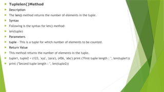  Tuplelen()Method
 Description
 The len() method returns the number of elements in the tuple.
 Syntax
 Following is the syntax for len() method-
 len(tuple)
 Parameters
 tuple - This is a tuple for which number of elements to be counted.
 Return Value
 This method returns the number of elements in the tuple.
 tuple1, tuple2 = (123, 'xyz', 'zara'), (456, 'abc') print ("First tuple length : ", len(tuple1))
 print ("Second tuple length : ", len(tuple2))
 