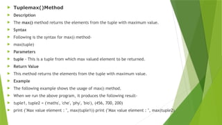  Tuplemax()Method
 Description
 The max() method returns the elements from the tuple with maximum value.
 Syntax
 Following is the syntax for max() method-
 max(tuple)
 Parameters
 tuple - This is a tuple from which max valued element to be returned.
 Return Value
 This method returns the elements from the tuple with maximum value.
 Example
 The following example shows the usage of max() method.
 When we run the above program, it produces the following result-
 tuple1, tuple2 = ('maths', 'che', 'phy', 'bio'), (456, 700, 200)
 print ("Max value element : ", max(tuple1)) print ("Max value element : ", max(tuple2)
 