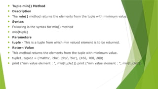  Tuple min() Method
 Description
 The min() method returns the elements from the tuple with minimum value.
 Syntax
 Following is the syntax for min() method-
 min(tuple)
 Parameters
 tuple - This is a tuple from which min valued element is to be returned.
 Return Value
 This method returns the elements from the tuple with minimum value.
 tuple1, tuple2 = ('maths', 'che', 'phy', 'bio'), (456, 700, 200)
 print ("min value element : ", min(tuple1)) print ("min value element : ", min(tuple2))
 