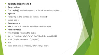  Tupletuple()Method
 Description
 The tuple() method converts a list of items into tuples.
 Syntax
 Following is the syntax for tuple() method-
 tuple( seq )
 Parameters
 seq - This is a tuple to be converted into tuple.
 Return Value
 This method returns the tuple.
 list1= ['maths', 'che', 'phy', 'bio'] tuple1=tuple(list1)
 print ("tuple elements : ", tuple1)
 o/p
 tuple elements : ('maths', 'che', 'phy', 'bio')
 