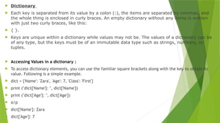  Dictionary
 Each key is separated from its value by a colon (:), the items are separated by commas, and
the whole thing is enclosed in curly braces. An empty dictionary without any items is written
with just two curly braces, like this:
 { }.
 Keys are unique within a dictionary while values may not be. The values of a dictionary can be
of any type, but the keys must be of an immutable data type such as strings, numbers, or
tuples.
 Accessing Values in a dictionary :
 To access dictionary elements, you can use the familiar square brackets along with the key to obtain its
value. Following is a simple example.
 dict = {'Name': 'Zara', 'Age': 7, 'Class': 'First'}
 print ("dict['Name']: ", dict['Name'])
 print ("dict['Age']: ", dict['Age'])
 o/p
 dict['Name']: Zara
 dict['Age']: 7
 