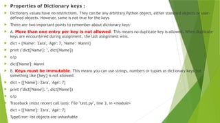  Properties of Dictionary keys :
 Dictionary values have no restrictions. They can be any arbitrary Python object, either standard objects or user-
defined objects. However, same is not true for the keys.
 There are two important points to remember about dictionary keys-
 A. More than one entry per key is not allowed. This means no duplicate key is allowed. When duplicate
keys are encountered during assignment, the last assignment wins.
 dict = {'Name': 'Zara', 'Age': 7, 'Name': 'Manni'}
 print ("dict['Name']: ", dict['Name'])
 o/p
 dict['Name']: Manni
 B. Keys must be immutable. This means you can use strings, numbers or tuples as dictionary keys but
something like ['key'] is not allowed.
 dict = {['Name']: 'Zara', 'Age': 7}
 print ("dict['Name']: ", dict['Name'])
 o/p
 Traceback (most recent call last): File "test.py", line 3, in <module>
 dict = {['Name']: 'Zara', 'Age': 7}
 TypeError: list objects are unhashable
 
