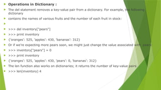  Operations in Dictionary :
 The del statement removes a key-value pair from a dictionary. For example, the following
dictionary
 contains the names of various fruits and the number of each fruit in stock:

 >>> del inventory["pears"]
 >>> print inventory
 {’oranges’: 525, ’apples’: 430, ’bananas’: 312}
 Or if we’re expecting more pears soon, we might just change the value associated with pears:
 >>> inventory["pears"] = 0
 >>> print inventory
 {’oranges’: 525, ’apples’: 430, ’pears’: 0, ’bananas’: 312}
 The len function also works on dictionaries; it returns the number of key-value pairs:
 >>> len(inventory) 4
 