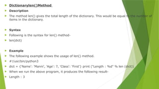  Dictionarylen()Method
 Description
 The method len() gives the total length of the dictionary. This would be equal to the number of
items in the dictionary.
 Syntax
 Following is the syntax for len() method-
 len(dict)
 Example
 The following example shows the usage of len() method.
 #!/usr/bin/python3
 dict = {'Name': 'Manni', 'Age': 7, 'Class': 'First'} print ("Length : %d" % len (dict))
 When we run the above program, it produces the following result-
 Length : 3
 