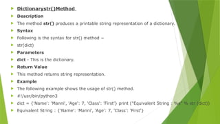  Dictionarystr()Method
 Description
 The method str() produces a printable string representation of a dictionary.
 Syntax
 Following is the syntax for str() method −
 str(dict)
 Parameters
 dict - This is the dictionary.
 Return Value
 This method returns string representation.
 Example
 The following example shows the usage of str() method.
 #!/usr/bin/python3
 dict = {'Name': 'Manni', 'Age': 7, 'Class': 'First'} print ("Equivalent String : %s" % str (dict))
 Equivalent String : {'Name': 'Manni', 'Age': 7, 'Class': 'First'}
 