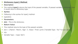  Dictionary type() Method
 Description
 The method type() returns the type of the passed variable. If passed variable is dictionary then
it would return a dictionary type.
 Syntax
 Following is the syntax for type() method-
 type(dict)
 Parameters
 dict - This is the dictionary.
 Return Value
 This method returns the type of the passed variable.
 dict = {'Name': 'Manni', 'Age': 7, 'Class': 'First'} print ("Variable Type : %s" % type (dict))
 o/p
 Variable Type : <type 'dict'>
 