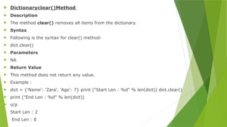  Dictionaryclear()Method
 Description
 The method clear() removes all items from the dictionary.
 Syntax
 Following is the syntax for clear() method-
 dict.clear()
 Parameters
 NA
 Return Value
 This method does not return any value.
 Example :
 dict = {'Name': 'Zara', 'Age': 7} print ("Start Len : %d" % len(dict)) dict.clear()
 print ("End Len : %d" % len(dict))
 o/p
 Start Len : 2
 End Len : 0
 