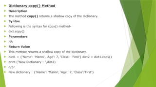  Dictionary copy() Method
 Description
 The method copy() returns a shallow copy of the dictionary.
 Syntax
 Following is the syntax for copy() method-
 dict.copy()
 Parameters
 NA
 Return Value
 This method returns a shallow copy of the dictionary.
 dict1 = {'Name': 'Manni', 'Age': 7, 'Class': 'First'} dict2 = dict1.copy()
 print ("New Dictionary : ",dict2)
 o/p:
 New dictionary : {'Name': 'Manni', 'Age': 7, 'Class':'First'}
 